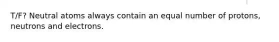 T/F? Neutral atoms always contain an equal number of protons, neutrons and electrons.