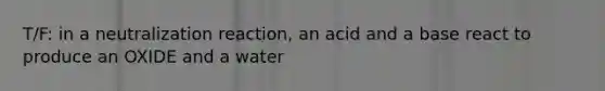 T/F: in a neutralization reaction, an acid and a base react to produce an OXIDE and a water