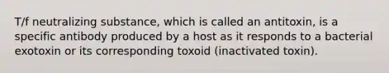 T/f neutralizing substance, which is called an antitoxin, is a specific antibody produced by a host as it responds to a bacterial exotoxin or its corresponding toxoid (inactivated toxin).