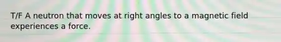 T/F A neutron that moves at right angles to a magnetic field experiences a force.