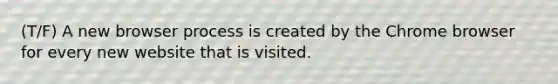 (T/F) A new browser process is created by the Chrome browser for every new website that is visited.