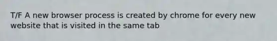 T/F A new browser process is created by chrome for every new website that is visited in the same tab