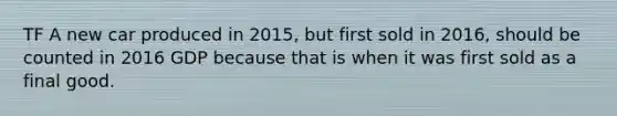 TF A new car produced in 2015, but first sold in 2016, should be counted in 2016 GDP because that is when it was first sold as a final good.