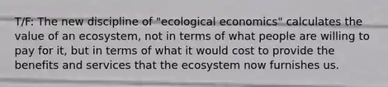 T/F: The new discipline of "ecological economics" calculates the value of an ecosystem, not in terms of what people are willing to pay for it, but in terms of what it would cost to provide the benefits and services that the ecosystem now furnishes us.