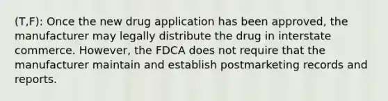 (T,F): Once the new drug application has been approved, the manufacturer may legally distribute the drug in interstate commerce. However, the FDCA does not require that the manufacturer maintain and establish postmarketing records and reports.