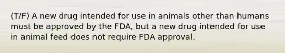 (T/F) A new drug intended for use in animals other than humans must be approved by the FDA, but a new drug intended for use in animal feed does not require FDA approval.