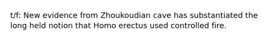 t/f: New evidence from Zhoukoudian cave has substantiated the long held notion that <a href='https://www.questionai.com/knowledge/kI1ONx7LAC-homo-erectus' class='anchor-knowledge'>homo erectus</a> used controlled fire.