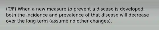 (T/F) When a new measure to prevent a disease is developed, both the incidence and prevalence of that disease will decrease over the long term (assume no other changes).