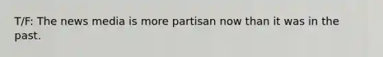 T/F: The news media is more partisan now than it was in the past.