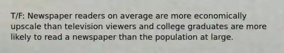 T/F: Newspaper readers on average are more economically upscale than television viewers and college graduates are more likely to read a newspaper than the population at large.