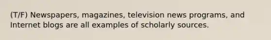 (T/F) Newspapers, magazines, television news programs, and Internet blogs are all examples of scholarly sources.