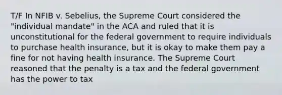 T/F In NFIB v. Sebelius, the Supreme Court considered the "individual mandate" in the ACA and ruled that it is unconstitutional for the federal government to require individuals to purchase health insurance, but it is okay to make them pay a fine for not having health insurance. The Supreme Court reasoned that the penalty is a tax and the federal government has the power to tax