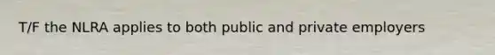 T/F the NLRA applies to both public and private employers