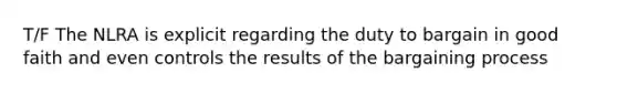 T/F The NLRA is explicit regarding the duty to bargain in good faith and even controls the results of the bargaining process