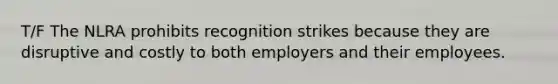 T/F The NLRA prohibits recognition strikes because they are disruptive and costly to both employers and their employees.