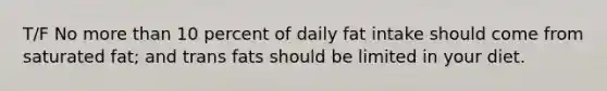 T/F No more than 10 percent of daily fat intake should come from saturated fat; and trans fats should be limited in your diet.