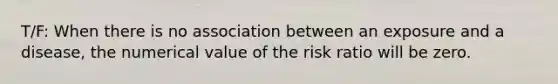 T/F: When there is no association between an exposure and a disease, the numerical value of the risk ratio will be zero.