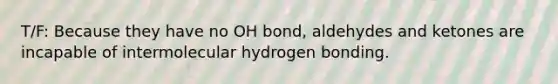 T/F: Because they have no OH bond, aldehydes and ketones are incapable of intermolecular hydrogen bonding.