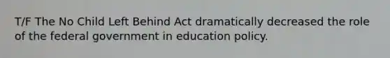 T/F The No Child Left Behind Act dramatically decreased the role of the federal government in education policy.