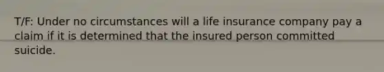 T/F: Under no circumstances will a life insurance company pay a claim if it is determined that the insured person committed suicide.