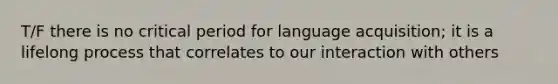 T/F there is no critical period for language acquisition; it is a lifelong process that correlates to our interaction with others