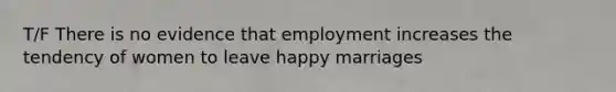 T/F There is no evidence that employment increases the tendency of women to leave happy marriages