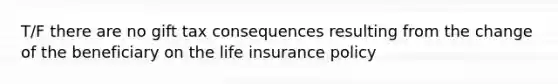 T/F there are no gift tax consequences resulting from the change of the beneficiary on the life insurance policy