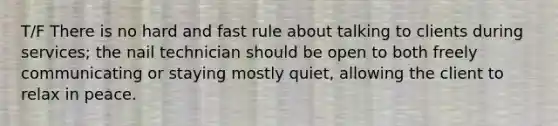 T/F There is no hard and fast rule about talking to clients during services; the nail technician should be open to both freely communicating or staying mostly quiet, allowing the client to relax in peace.