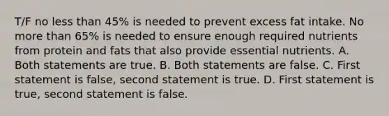 T/F no less than 45% is needed to prevent excess fat intake. No more than 65% is needed to ensure enough required nutrients from protein and fats that also provide essential nutrients. A. Both statements are true. B. Both statements are false. C. First statement is false, second statement is true. D. First statement is true, second statement is false.