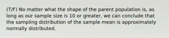 (T/F) No matter what the shape of the parent population is, as long as our sample size is 10 or greater, we can conclude that the sampling distribution of the sample mean is approximately normally distributed.