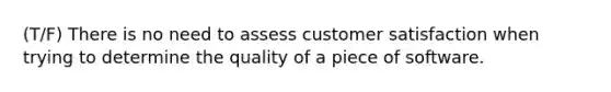 (T/F) There is no need to assess customer satisfaction when trying to determine the quality of a piece of software.