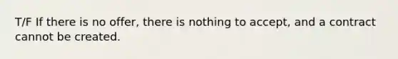 T/F If there is no offer, there is nothing to accept, and a contract cannot be created.