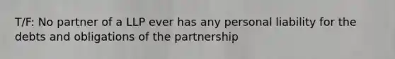 T/F: No partner of a LLP ever has any personal liability for the debts and obligations of the partnership