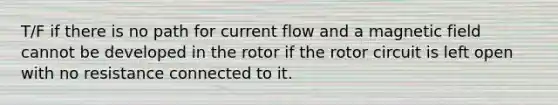 T/F if there is no path for current flow and a magnetic field cannot be developed in the rotor if the rotor circuit is left open with no resistance connected to it.