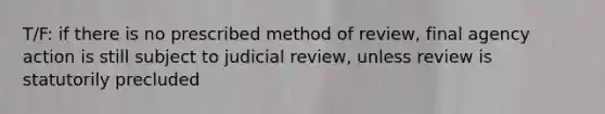 T/F: if there is no prescribed method of review, final agency action is still subject to judicial review, unless review is statutorily precluded