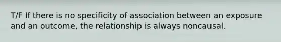 T/F If there is no specificity of association between an exposure and an outcome, the relationship is always noncausal.