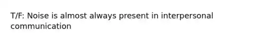 T/F: Noise is almost always present in interpersonal communication