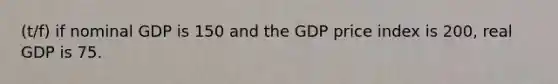 (t/f) if nominal GDP is 150 and the GDP price index is 200, real GDP is 75.