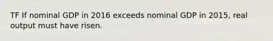 TF If nominal GDP in 2016 exceeds nominal GDP in 2015, real output must have risen.