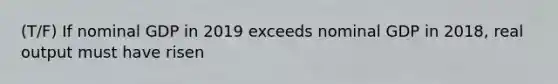 (T/F) If nominal GDP in 2019 exceeds nominal GDP in 2018, real output must have risen