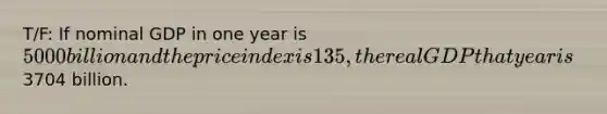 T/F: If nominal GDP in one year is 5000 billion and the price index is 135, the real GDP that year is3704 billion.