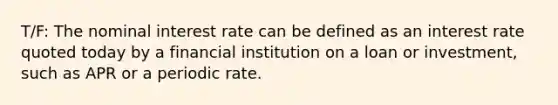 T/F: The nominal interest rate can be defined as an interest rate quoted today by a financial institution on a loan or investment, such as APR or a periodic rate.