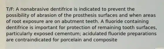 T/F: A nonabrasive dentifrice is indicated to prevent the possibility of abrasion of the prosthesis surfaces and when areas of root exposure are on abutment teeth. A fluoride containing dentifrice is important for protection of remaining tooth surfaces, particularly exposed cementum; acidulated fluoride preparations are contraindicated for porcelain and composite