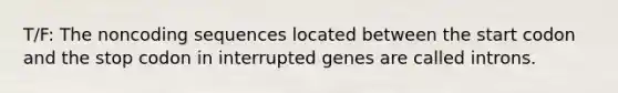 T/F: The noncoding sequences located between the start codon and the stop codon in interrupted genes are called introns.