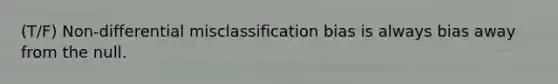 (T/F) Non-differential misclassification bias is always bias away from the null.