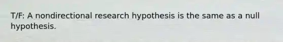 T/F: A nondirectional research hypothesis is the same as a null hypothesis.