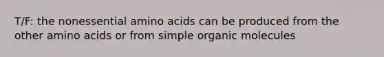 T/F: the nonessential amino acids can be produced from the other amino acids or from simple organic molecules