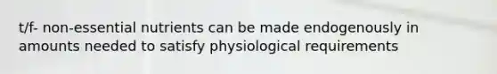 t/f- non-essential nutrients can be made endogenously in amounts needed to satisfy physiological requirements