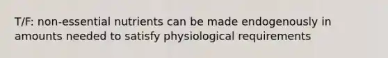 T/F: non-essential nutrients can be made endogenously in amounts needed to satisfy physiological requirements