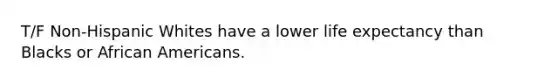 T/F Non-Hispanic Whites have a lower life expectancy than Blacks or African Americans.